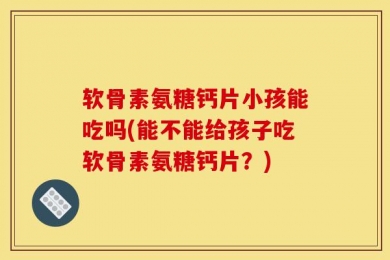 软骨素氨糖钙片小孩能吃吗(能不能给孩子吃软骨素氨糖钙片？)