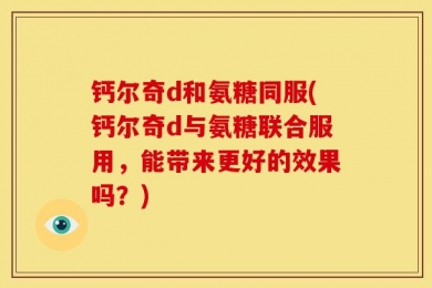 钙尔奇d和氨糖同服(钙尔奇d与氨糖联合服用，能带来更好的效果吗？)