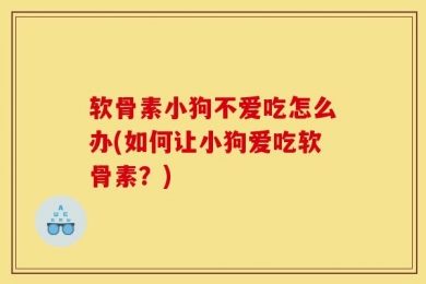 软骨素小狗不爱吃怎么办(如何让小狗爱吃软骨素？)