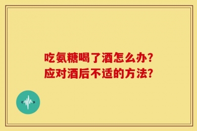 吃氨糖喝了酒怎么办？应对酒后不适的方法？