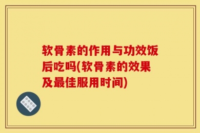 软骨素的作用与功效饭后吃吗(软骨素的效果及最佳服用时间)