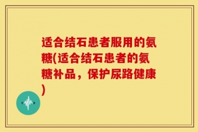 适合结石患者服用的氨糖(适合结石患者的氨糖补品，保护尿路健康)
