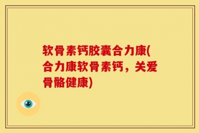 软骨素钙胶囊合力康(合力康软骨素钙，关爱骨骼健康)