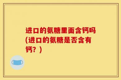 进口的氨糖里面含钙吗(进口的氨糖是否含有钙？)