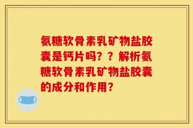 氨糖软骨素乳矿物盐胶囊是钙片吗？？解析氨糖软骨素乳矿物盐胶囊的成分和作用？