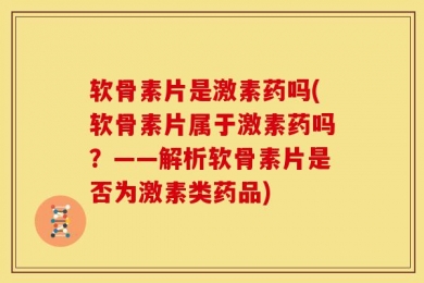 软骨素片是激素药吗(软骨素片属于激素药吗？——解析软骨素片是否为激素类药品)