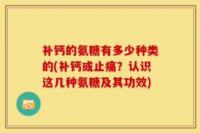 补钙的氨糖有多少种类的(补钙或止痛？认识这几种氨糖及其功效)