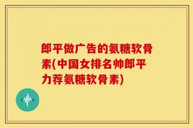 郎平做广告的氨糖软骨素(中国女排名帅郎平力荐氨糖软骨素)