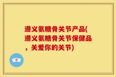 遵义氨糖骨关节产品(遵义氨糖骨关节保健品，关爱你的关节)