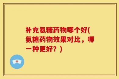 补充氨糖药物哪个好(氨糖药物效果对比，哪一种更好？)