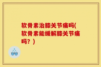 软骨素治膝关节痛吗(软骨素能缓解膝关节痛吗？)