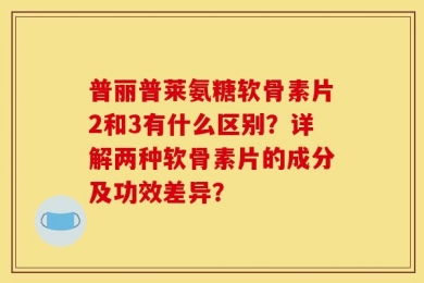 普丽普莱氨糖软骨素片2和3有什么区别？详解两种软骨素片的成分及功效差异？