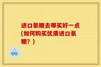 进口氨糖去哪买好一点(如何购买优质进口氨糖？)