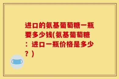 进口的氨基葡萄糖一瓶要多少钱(氨基葡萄糖：进口一瓶价格是多少？)