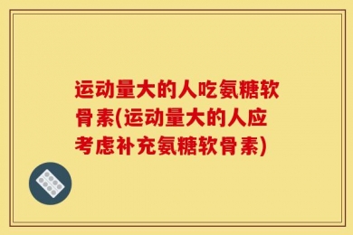 运动量大的人吃氨糖软骨素(运动量大的人应考虑补充氨糖软骨素)