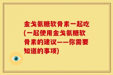 金戈氨糖软骨素一起吃(一起使用金戈氨糖软骨素的建议——你需要知道的事项)