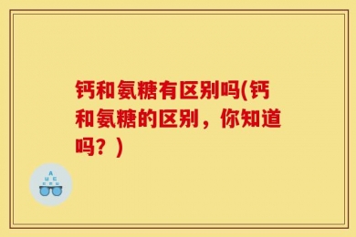 钙和氨糖有区别吗(钙和氨糖的区别，你知道吗？)