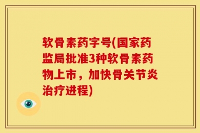 软骨素药字号(国家药监局批准3种软骨素药物上市，加快骨关节炎治疗进程)