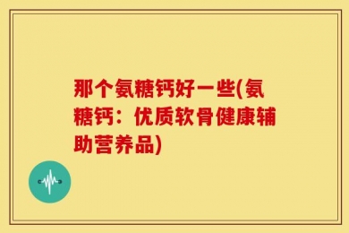 那个氨糖钙好一些(氨糖钙：优质软骨健康辅助营养品)