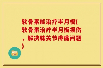 软骨素能治疗半月板(软骨素治疗半月板损伤，解决膝关节疼痛问题)
