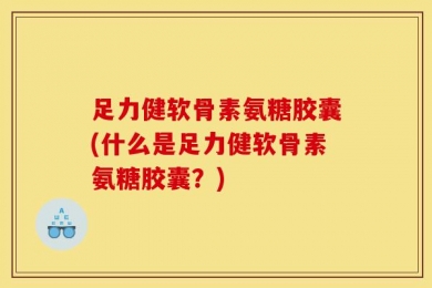 足力健软骨素氨糖胶囊(什么是足力健软骨素氨糖胶囊？)