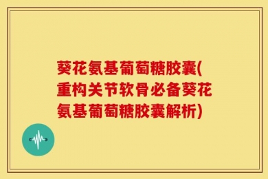 葵花氨基葡萄糖胶囊(重构关节软骨必备葵花氨基葡萄糖胶囊解析)