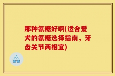 那种氨糖好啊(适合爱犬的氨糖选择指南，牙齿关节两相宜)