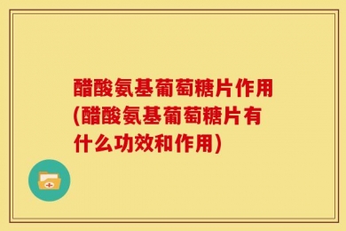 醋酸氨基葡萄糖片作用(醋酸氨基葡萄糖片有什么功效和作用)