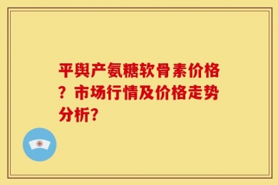 平舆产氨糖软骨素价格？市场行情及价格走势分析？
