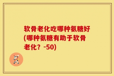 软骨老化吃哪种氨糖好(哪种氨糖有助于软骨老化？-50)