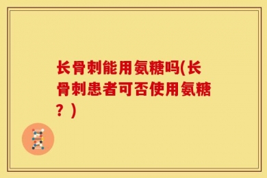 长骨刺能用氨糖吗(长骨刺患者可否使用氨糖？)