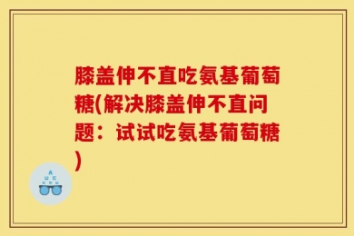 膝盖伸不直吃氨基葡萄糖(解决膝盖伸不直问题：试试吃氨基葡萄糖)