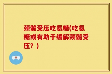 颈髓受压吃氨糖(吃氨糖或有助于缓解颈髓受压？)