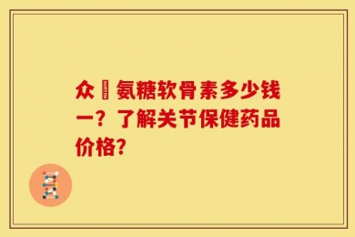 众莀氨糖软骨素多少钱一？了解关节保健药品价格？