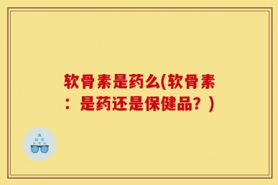 软骨素是药么(软骨素：是药还是保健品？)