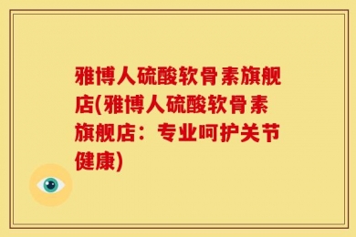 雅博人硫酸软骨素旗舰店(雅博人硫酸软骨素旗舰店：专业呵护关节健康)