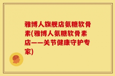 雅博人旗舰店氨糖软骨素(雅博人氨糖软骨素店——关节健康守护专家)