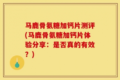 马鹿骨氨糖加钙片测评(马鹿骨氨糖加钙片体验分享：是否真的有效？)