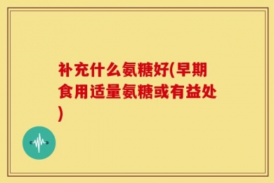 补充什么氨糖好(早期食用适量氨糖或有益处)