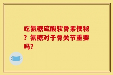 吃氨糖硫酸软骨素便秘？氨糖对于骨关节重要吗？