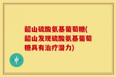 韶山硫酸氨基葡萄糖(韶山发现硫酸氨基葡萄糖具有治疗潜力)