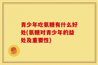 青少年吃氨糖有什么好处(氨糖对青少年的益处及重要性)