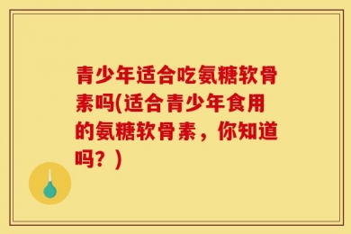 青少年适合吃氨糖软骨素吗(适合青少年食用的氨糖软骨素，你知道吗？)