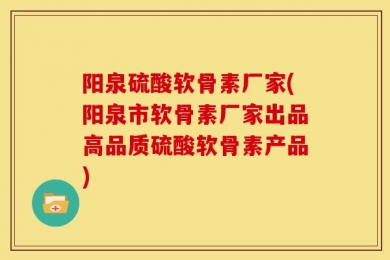 阳泉硫酸软骨素厂家(阳泉市软骨素厂家出品高品质硫酸软骨素产品)