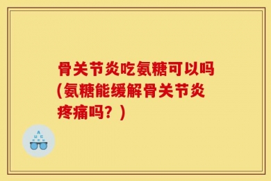 骨关节炎吃氨糖可以吗(氨糖能缓解骨关节炎疼痛吗？)