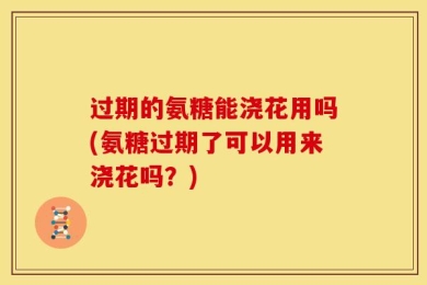 过期的氨糖能浇花用吗(氨糖过期了可以用来浇花吗？)