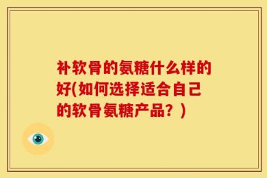 补软骨的氨糖什么样的好(如何选择适合自己的软骨氨糖产品？)