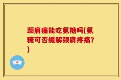颈肩痛能吃氨糖吗(氨糖可否缓解颈肩疼痛？)