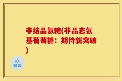 非结晶氨糖(非晶态氨基葡萄糖：期待新突破)