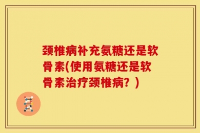颈椎病补充氨糖还是软骨素(使用氨糖还是软骨素治疗颈椎病？)